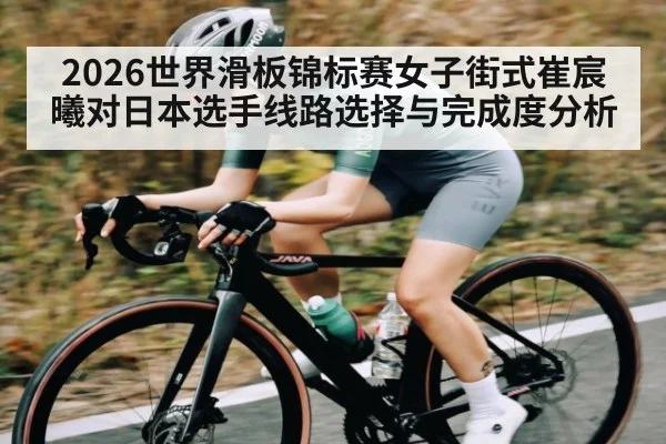 2026世界滑板锦标赛女子街式崔宸曦对日本选手线路选择与完成度分析